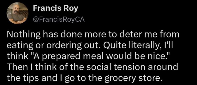 Francis Roy @FrancisRoyCA Nothing has done more to deter me from eating or ordering out. Quite literally, I'll think "A prepared meal would be nice." Then I think of the social tension around the tips and I go to the grocery store.