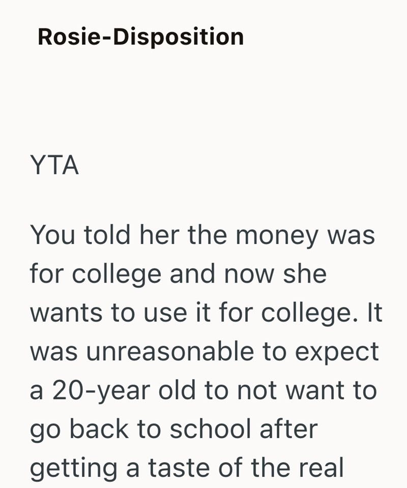 Rosie-Disposition YTA You told her the money was for college and now she wants to use it for college. It was unreasonable to expect a 20-year old to not want to go back to school after getting a taste of the real