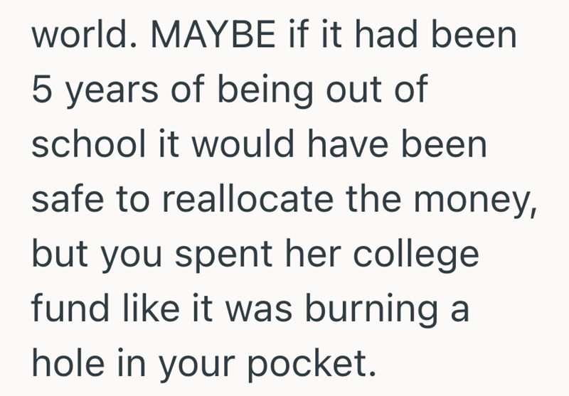 world. MAYBE if it had been 5 years of being out of school it would have been safe to reallocate the money, but you spent her college fund like it was burning a hole in your pocket.