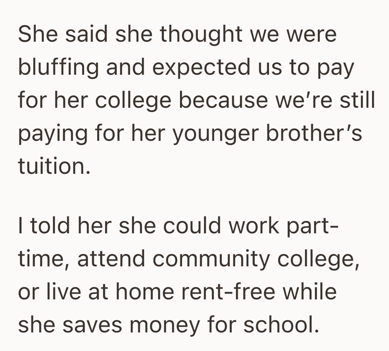 She said she thought we were bluffing and expected us to pay for her college because we're still paying for her younger brother's tuition. I told her she could work part- time, attend community college, or live at home rent-free while she saves money for school.