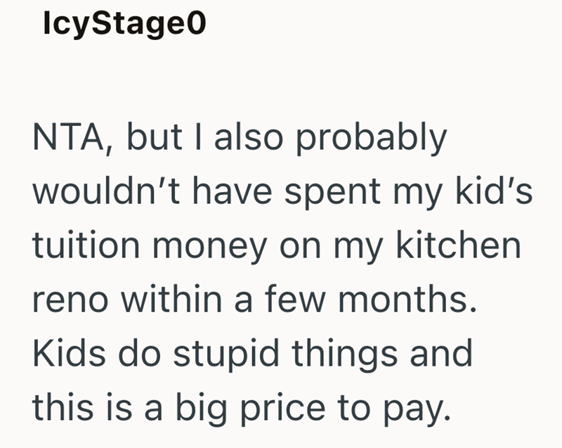 IcyStage0 NTA, but I also probably wouldn't have spent my kid's tuition money on my kitchen reno within a few months. Kids do stupid things and this is a big price to pay.