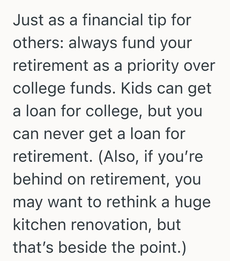 Just as a financial tip for others: always fund your retirement as a priority over college funds. Kids can get a loan for college, but you can never get a loan for retirement. (Also, if you're behind on retirement, you may want to rethink a huge kitchen renovation, but that's beside the point.)