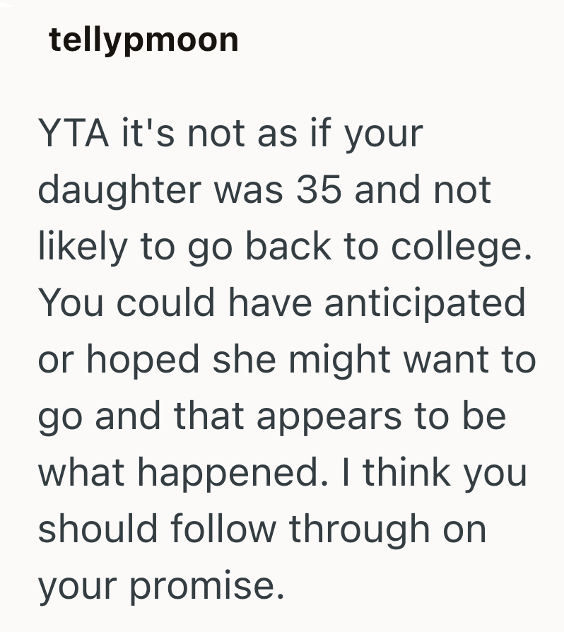 tellypmoon YTA it's not as if your daughter was 35 and not likely to go back to college. You could have anticipated or hoped she might want to go and that appears to be what happened. I think you should follow through on your promise.