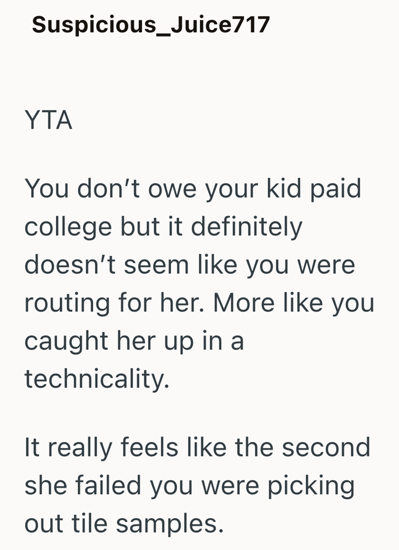 Suspicious_Juice717 YTA You don't owe your kid paid college but it definitely doesn't seem like you were routing for her. More like you caught her up in a technicality. It really feels like the second she failed you were picking out tile samples.