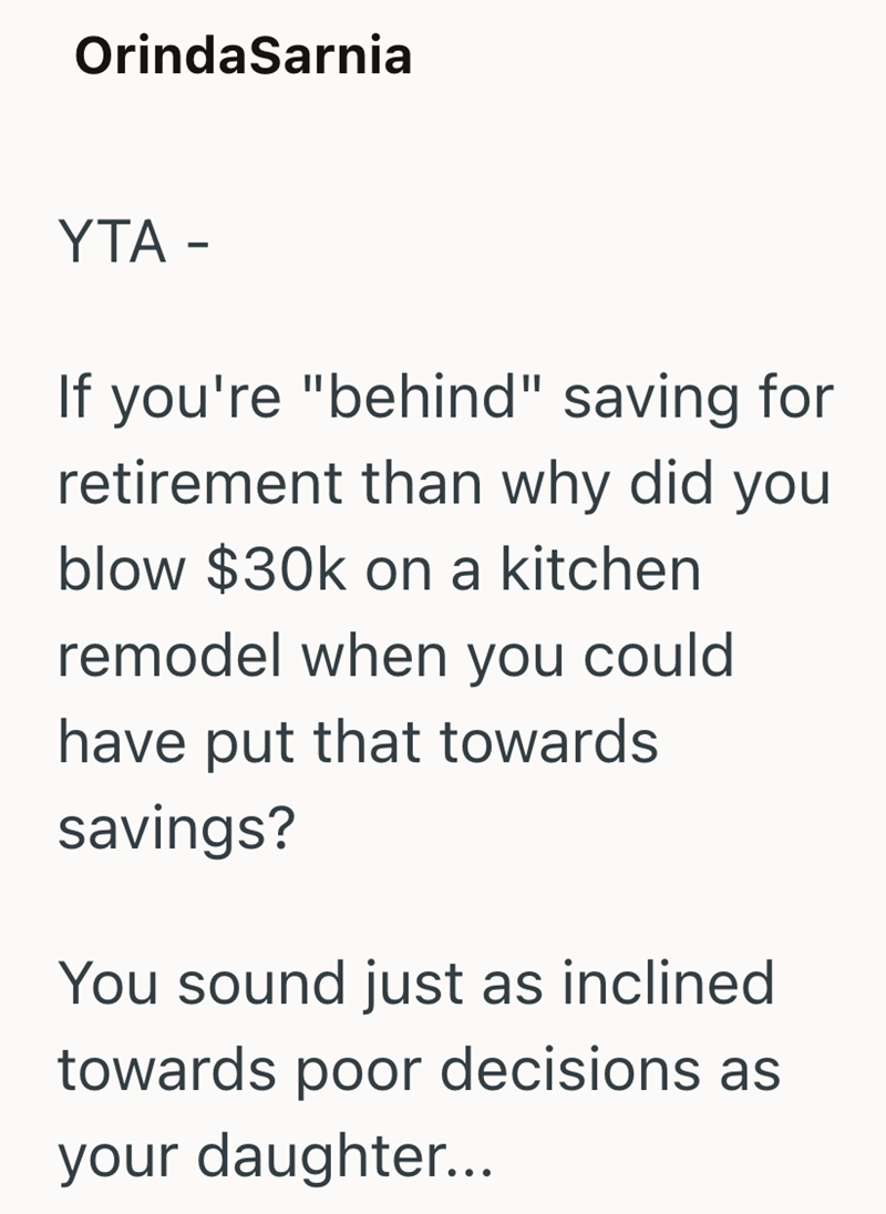 OrindaSarnia YTA - If you're "behind" saving for retirement than why did you blow $30k on a kitchen remodel when you could have put that towards savings? You sound just as inclined towards poor decisions as your daughter...
