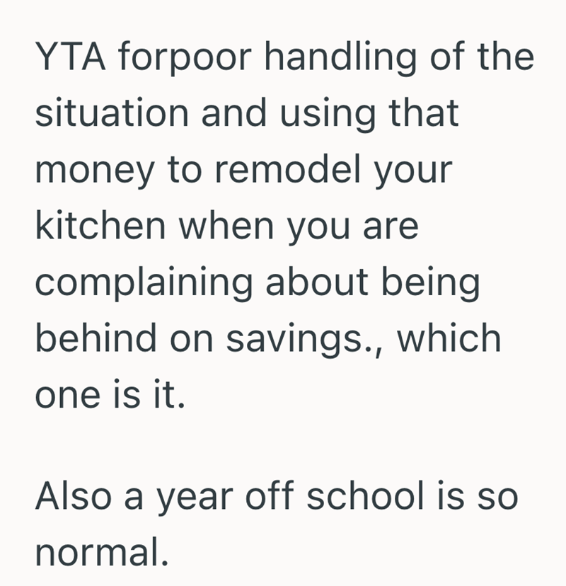 YTA forpoor handling of the situation and using that money to remodel your kitchen when you are complaining about being behind on savings., which one is it. Also a year off school is so normal.