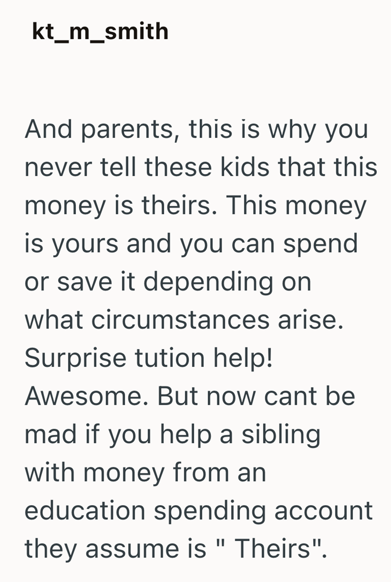 kt_m_smith And parents, this is why you never tell these kids that this money is theirs. This money is yours and you can spend or save it depending on what circumstances arise. Surprise tution help! Awesome. But now cant be mad if you help a sibling with money from an education spending account they assume is " Theirs".