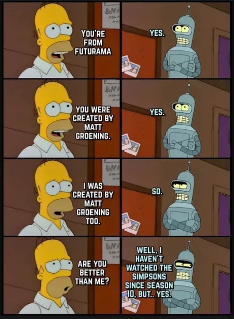 YOU'RE We FROM FUTURAMA YOU WERE J CREATED BY MATT GROENING. I WAS We CREATED BY MATT GROENING TOO. YES. YES. SO. WELL, I HAVEN'T ARE YOU WATCHED THE BETTER THAN ME? SIMPSONS SINCE SEASON 10, BUT.. YES.