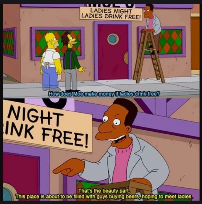 LADIES NIGHT LADIES DRINK FREE! How does Moe make money if ladies drink free? NIGHT INK FREE! That's the beauty part This place is about to be filled with guys buying beers, hoping to meet ladies,