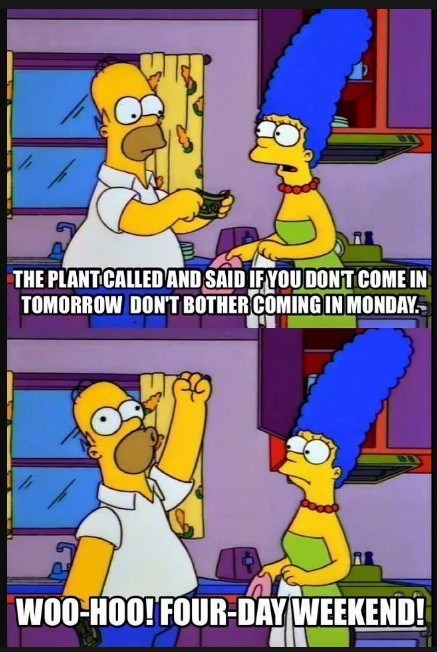 THE PLANT CALLED AND SAID IF YOU DON'T COME IN TOMORROW DON'T BOTHER COMING IN MONDAY. WOO-HOO! FOUR-DAY WEEKEND!