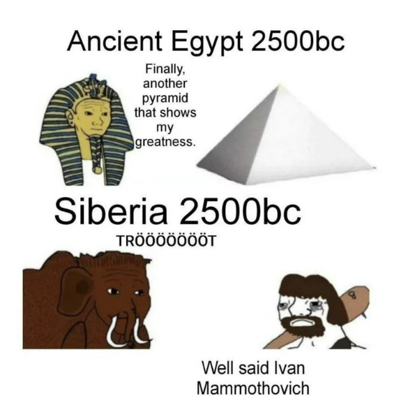 Ancient Egypt 2500bc Finally, another pyramid that shows my greatness. Siberia 2500bc TRÖÖÖÖÖÖÖT Well said Ivan Mammothovich