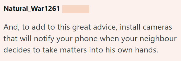 Natural_War1261 And, to add to this great advice, install cameras that will notify your phone when your neighbour decides to take matters into his own hands.