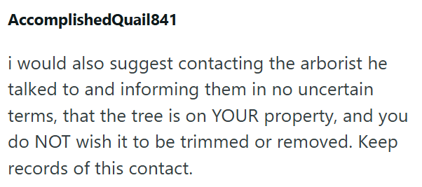 AccomplishedQuail841 i would also suggest contacting the arborist he talked to and informing them in no uncertain terms, that the tree is on YOUR property, and you do NOT wish it to be trimmed or removed. Keep records of this contact.