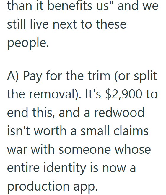 than it benefits us" and we still live next to these people. A) Pay for the trim (or split the removal). It's $2,900 to end this, and a redwood isn't worth a small claims war with someone whose entire identity is now a production app.