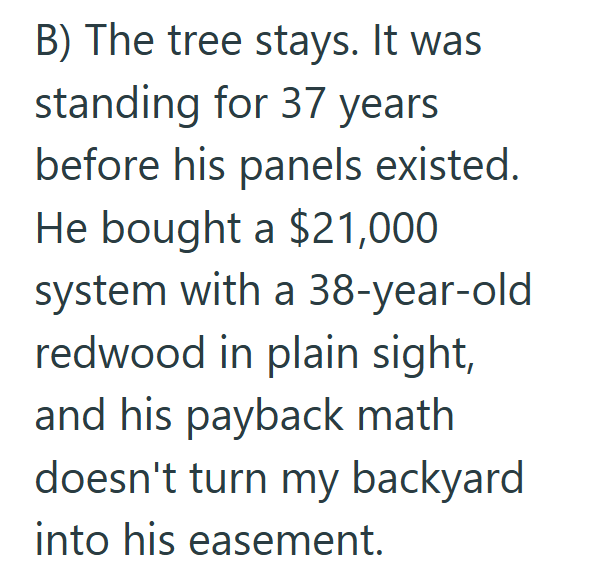 B) The tree stays. It was standing for 37 years before his panels existed. He bought a $21,000 system with a 38-year-old redwood in plain sight, and his payback math doesn't turn my backyard into his easement.