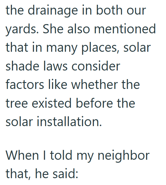 the drainage in both our yards. She also mentioned that in many places, solar shade laws consider factors like whether the tree existed before the solar installation. When I told my neighbor that, he said: