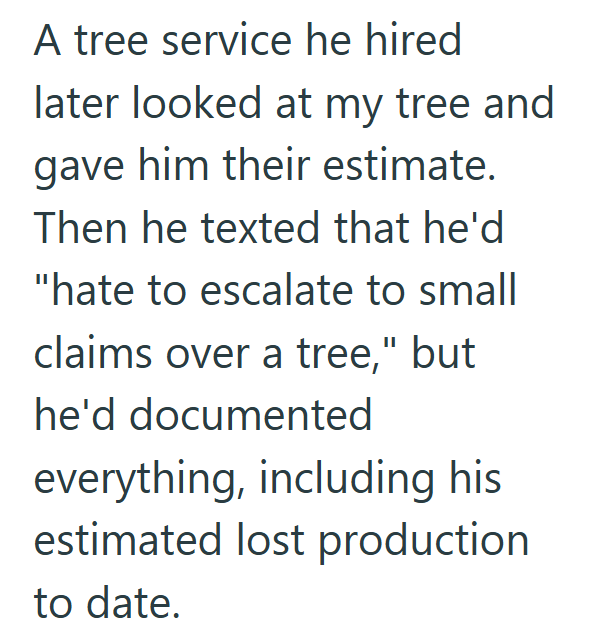 A tree service he hired later looked at my tree and gave him their estimate. Then he texted that he'd "hate to escalate to small claims over a tree," but he'd documented everything, including his estimated lost production to date.