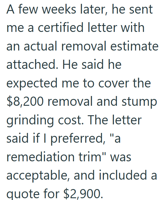 A few weeks later, he sent me a certified letter with an actual removal estimate attached. He said he expected me to cover the $8,200 removal and stump grinding cost. The letter said if I preferred, "a remediation trim" was acceptable, and included a quote for $2,900.