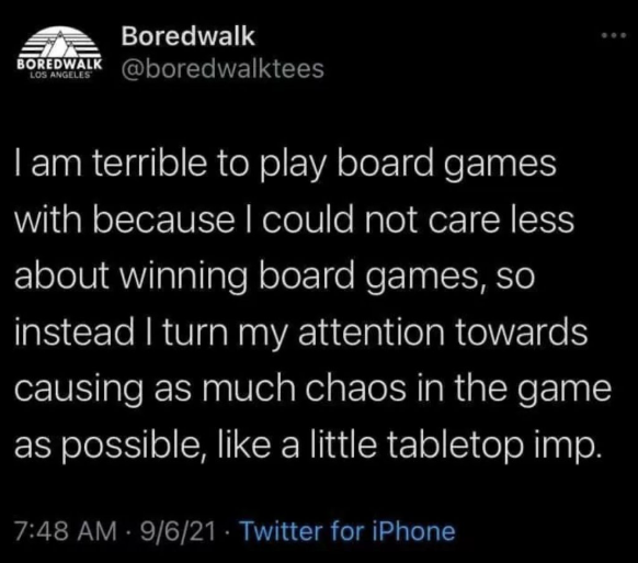 Boredwalk BOREDWALK @boredwalktees LOS ANGELES I am terrible to play board games with because I could not care less about winning board games, so instead I turn my attention towards causing as much chaos in the game as possible, like a little tabletop imp. 7:48 AM - 9/6/21 Twitter for iPhone