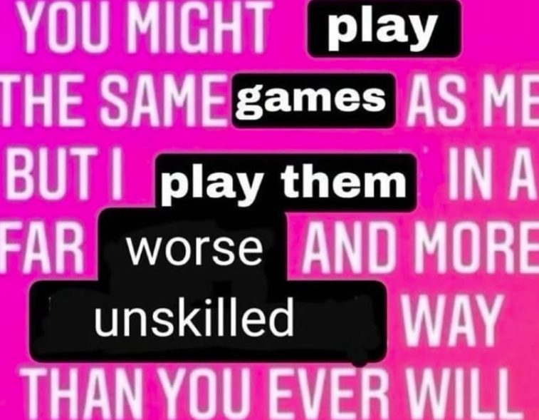 YOU MIGHT play THE SAME games AS ME BUT I play them IN A FAR worse AND MORE unskilled WAY THAN YOU EVER WILL