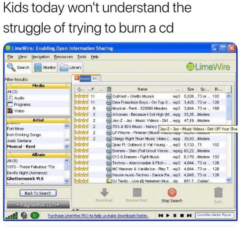 Kids today won't understand the struggle of trying to burn a cd. LimeWire: Enabling Open Information Sharing File View Navigation Resources Tools Help LimeWire X Search Montor Library Fiter Results: music (86) Media Q... Name Size Sp... Bi... All (3) Audo Intil 11 OutKast-Ghetto Musick mp3 5,528. T3 or 192 Dem Franchize Boyz - On Top O mp3 3,425 T3 or 128 Programs Musical-Rent-525600 Minutes mp3 3,844 T3 or 160 Video Fort Minor Artist Irish Drinking Songs Juelz Santana Musical-Rent All (8) Album
