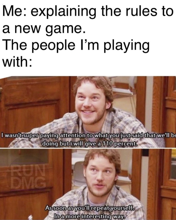 Me: explaining the rules to a new game. The people I'm playing with: I wasn't super paying attention to what you just said that we'll be doing but i will give a 110 percent. RUN DMG As soon as you'll repeat yourself. In a more interesting way.