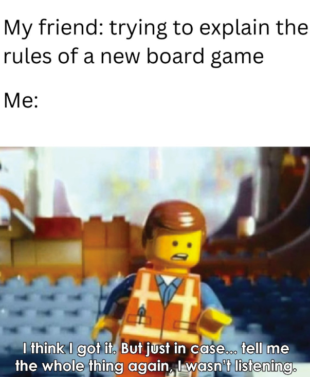 My friend: trying to explain the rules of a new board game Me: I think I got it. But just in case... tell me the whole thing again, I wasn't listening.