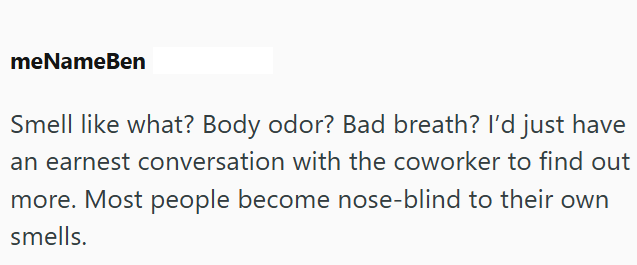 meNameBen Smell like what? Body odor? Bad breath? I'd just have an earnest conversation with the coworker to find out more. Most people become nose-blind to their own smells.