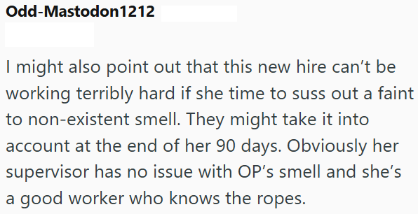 Odd-Mastodon 1212 I might also point out that this new hire can't be working terribly hard if she time to suss out a faint to non-existent smell. They might take it into account at the end of her 90 days. Obviously her supervisor has no issue with OP's smell and she's a good worker who knows the ropes.