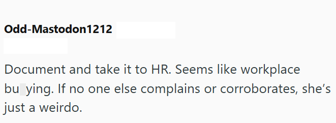 Odd-Mastodon 1212 Document and take it to HR. Seems like workplace bu ying. If no one else complains or corroborates, she's just a weirdo.