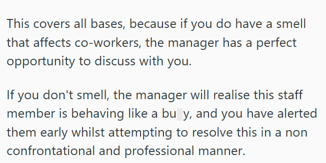 This covers all bases, because if you do have a smell that affects co-workers, the manager has a perfect opportunity to discuss with you. If you don't smell, the manager will realise this staff member is behaving like a bu y, and you have alerted them early whilst attempting to resolve this in a non confrontational and professional manner.