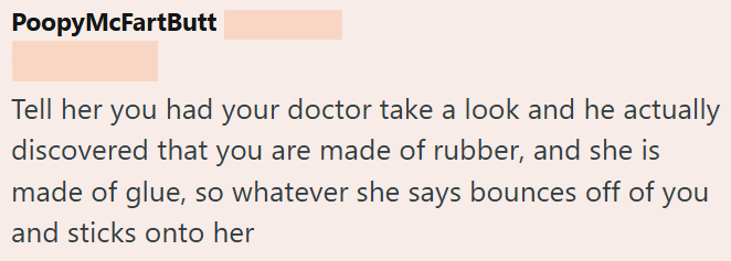 PoopyMcFartButt Tell her you had your doctor take a look and he actually discovered that you are made of rubber, and she is made of glue, so whatever she says bounces off of you and sticks onto her