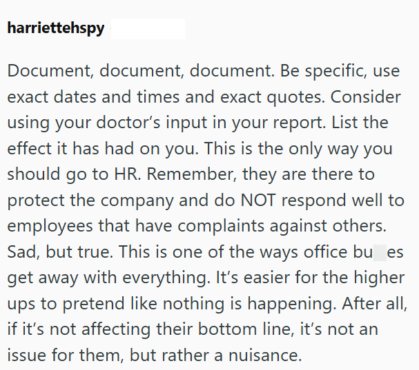harriettehspy Document, document, document. Be specific, use exact dates and times and exact quotes. Consider using your doctor's input in your report. List the effect it has had on you. This is the only way you should go to HR. Remember, they are there to protect the company and do NOT respond well to employees that have complaints against others. Sad, but true. This is one of the ways office bu es get away with everything. It's easier for the higher ups to pretend like nothing is happening. Af