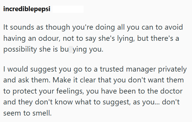 incrediblepepsi It sounds as though you're doing all you can to avoid having an odour, not to say she's lying, but there's a possibility she is bu ying you. I would suggest you go to a trusted manager privately and ask them. Make it clear that you don't want them to protect your feelings, you have been to the doctor and they don't know what to suggest, as you... don't seem to smell.