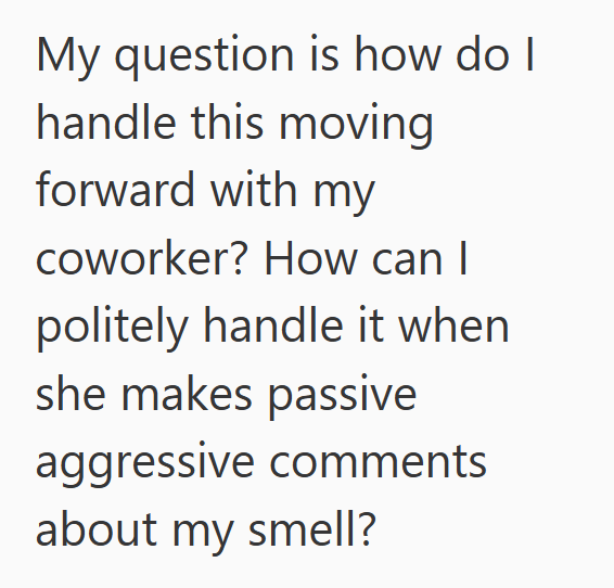 My question is how do I handle this moving forward with my coworker? How can I politely handle it when she makes passive aggressive comments about my smell?
