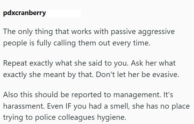 pdxcranberry The only thing that works with passive aggressive people is fully calling them out every time. Repeat exactly what she said to you. Ask her what exactly she meant by that. Don't let her be evasive. Also this should be reported to management. It's harassment. Even IF you had a smell, she has no place trying to police colleagues hygiene.