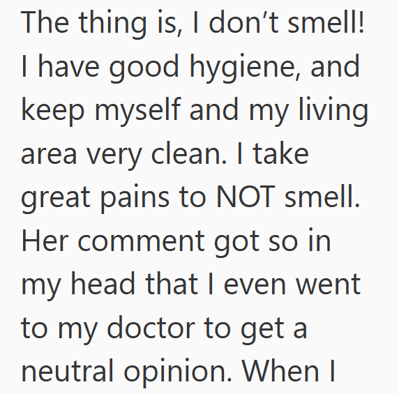 The thing is, I don't smell! I have good hygiene, and keep myself and my living area very clean. I take great pains to NOT smell. Her comment got so in my head that I even went to my doctor to get a neutral opinion. When I