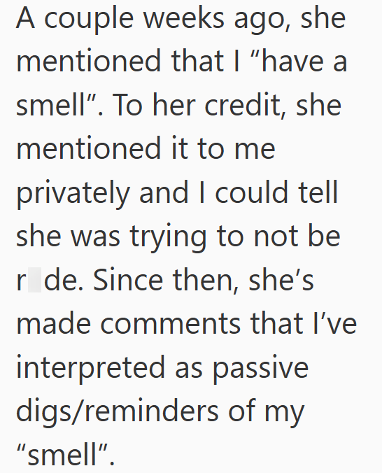 A couple weeks ago, she mentioned that I "have a smell". To her credit, she mentioned it to me privately and I could tell she was trying to not be r de. Since then, she's made comments that I've interpreted as passive digs/reminders of my "smell".