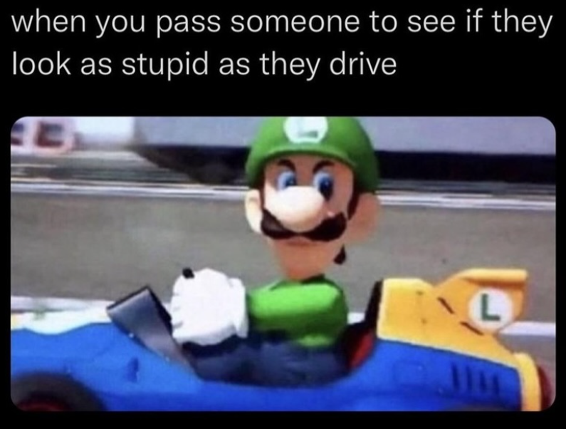 when you pass someone to see if they look as stupid as they drive L