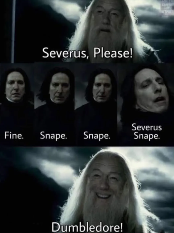 Severus, Please! Fine. Snape. Snape. Severus Snape. Dumbledore!