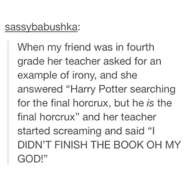 sassybabushka: When my friend was in fourth grade her teacher asked for an example of irony, and she answered "Harry Potter searching for the final horcrux, but he is the final horcrux" and her teacher started screaming and said "I DIDN'T FINISH THE BOOK OH MY GOD!"