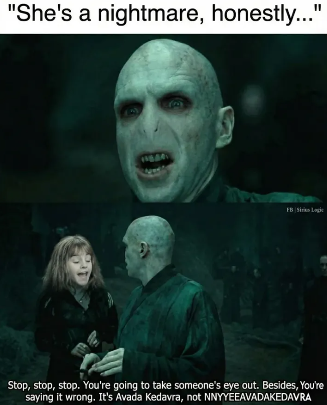 "She's a nightmare, honestly..." 11804 FB | Sirius Logic Stop, stop, stop. You're going to take someone's eye out. Besides, You're saying it wrong. It's Avada Kedavra, not NNYYEEAVADAKEDAVRA