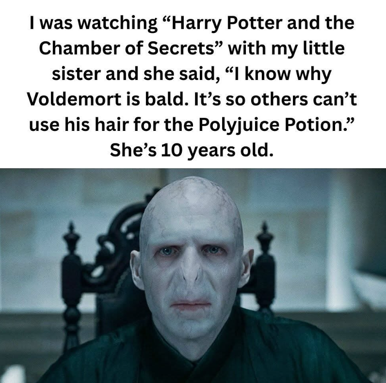 I was watching "Harry Potter and the Chamber of Secrets" with my little sister and she said, "I know why Voldemort is bald. It's so others can't use his hair for the Polyjuice Potion." She's 10 years old.
