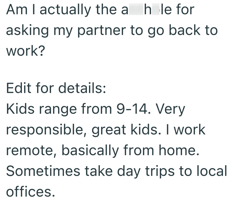 Am I actually the a hole for asking my partner to go back to work? Edit for details: Kids range from 9-14. Very responsible, great kids. I work remote, basically from home. Sometimes take day trips to local offices.