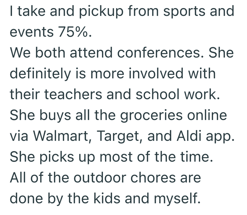 I take and pickup from sports and events 75%. We both attend conferences. She definitely is more involved with their teachers and school work. She buys all the groceries online via Walmart, Target, and Aldi app. She picks up most of the time. All of the outdoor chores are done by the kids and myself.