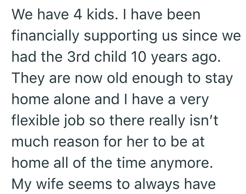 We have 4 kids. I have been financially supporting us since we had the 3rd child 10 years ago. They are now old enough to stay home alone and I have a very flexible job so there really isn't much reason for her to be at home all of the time anymore. My wife seems to always have
