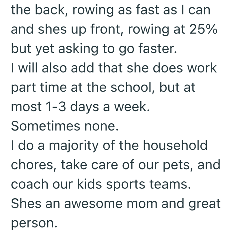 the back, rowing as fast as I can and shes up front, rowing at 25% but yet asking to go faster. I will also add that she does work part time at the school, but at most 1-3 days a week. Sometimes none. I do a majority of the household chores, take care of our pets, and coach our kids sports teams. Shes an awesome mom and great person.