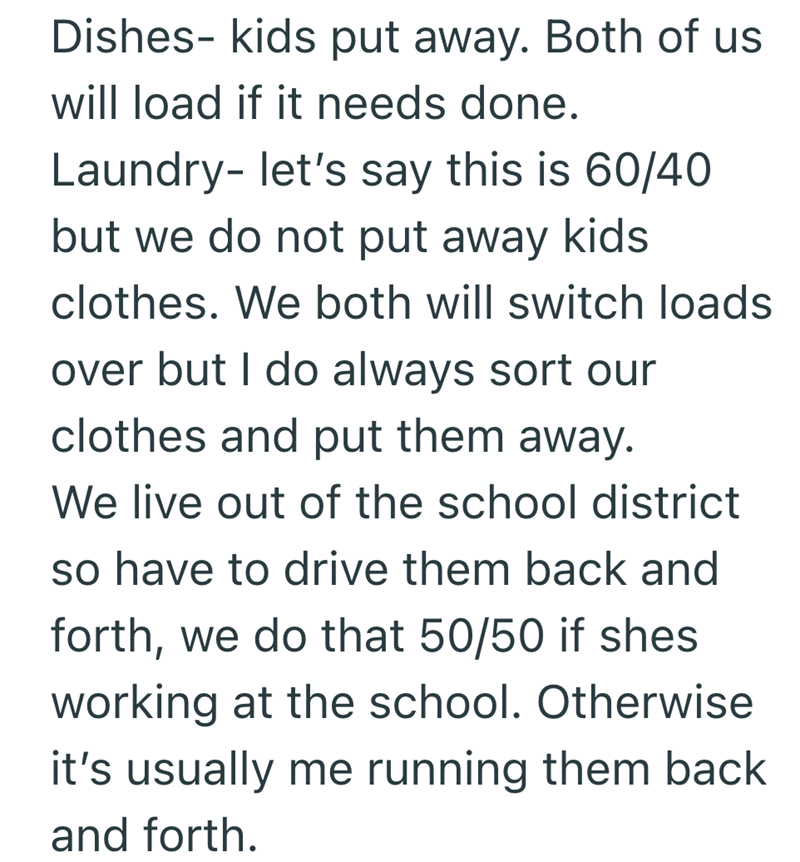 Dishes- kids put away. Both of us will load if it needs done. Laundry- let's say this is 60/40 but we do not put away kids clothes. We both will switch loads over but I do always sort our clothes and put them away. We live out of the school district so have to drive them back and forth, we do that 50/50 if shes working at the school. Otherwise it's usually me running them back and forth.