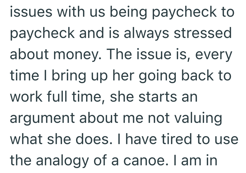 issues with us being paycheck to paycheck and is always stressed about money. The issue is, every time I bring up her going back to work full time, she starts an argument about me not valuing what she does. I have tired to use the analogy of a canoe. I am in