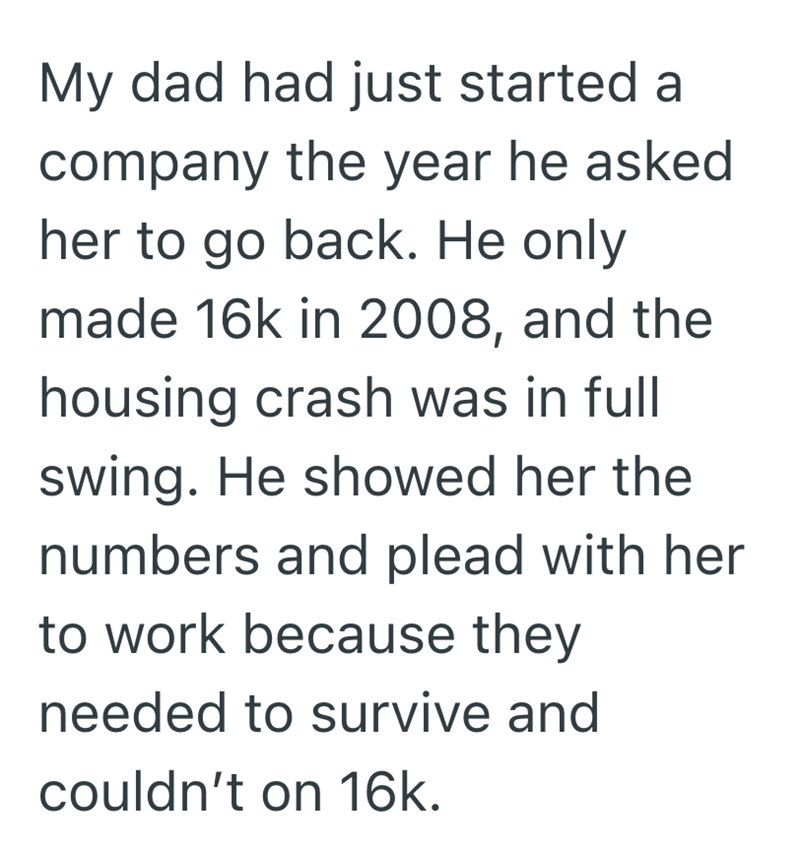 My dad had just started a company the year he asked her to go back. He only made 16k in 2008, and the housing crash was in full swing. He showed her the numbers and plead with her to work because they needed to survive and couldn't on 16k.